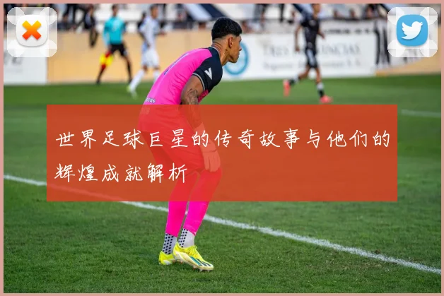 世界足球巨星的传奇故事与他们的辉煌成就解析