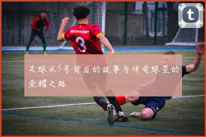 足球衣5号背后的故事与传奇球星的荣耀之路